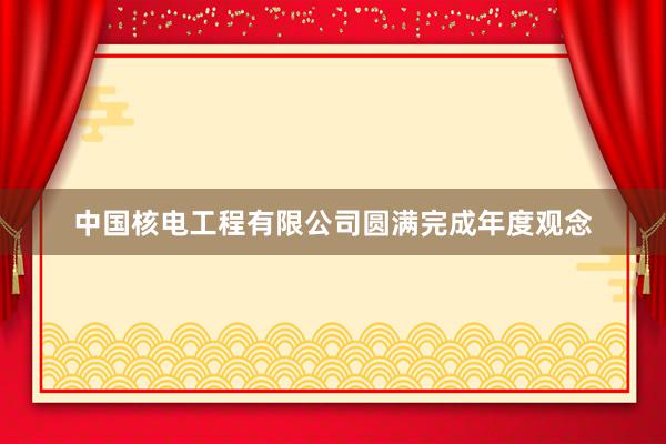中国核电工程有限公司圆满完成年度观念